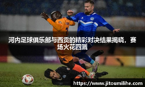 河内足球俱乐部与西贡的精彩对决结果揭晓，赛场火花四溅