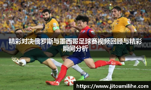 精彩对决俄罗斯与墨西哥足球赛视频回顾与精彩瞬间分析